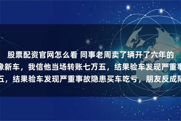 股票配资官网怎么看 同事老周卖了辆开了六年的速腾给我，说车况好得像新车，我信他当场转账七万五，结果验车发现严重事故隐患买车吃亏，朋友反成陌路