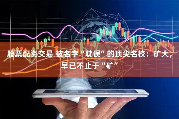 股票配资交易 被名字“耽误”的顶尖名校：矿大，早已不止于“矿”