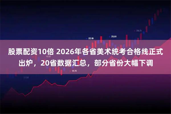 股票配资10倍 2026年各省美术统考合格线正式出炉，20省数据汇总，部分省份大幅下调